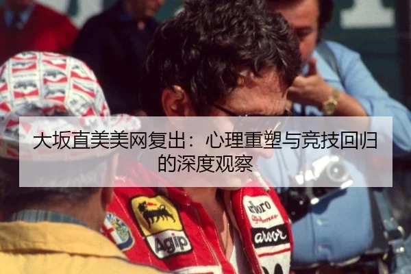 大坂直美美网复出：心理重塑与竞技回归的深度观察