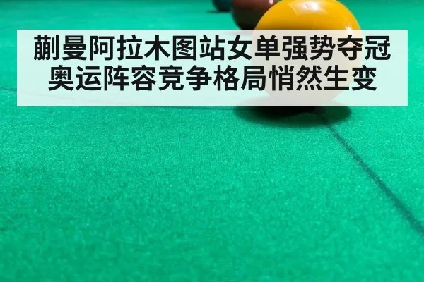 蒯曼阿拉木图站女单强势夺冠奥运阵容竞争格局悄然生变